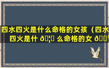 四水四火是什么命格的女孩（四水四火是什 🦊 么命格的女 🐳 孩名字）